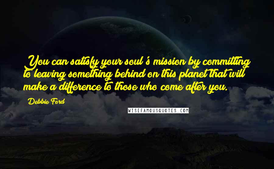 Debbie Ford Quotes: You can satisfy your soul's mission by committing to leaving something behind on this planet that will make a difference to those who come after you.