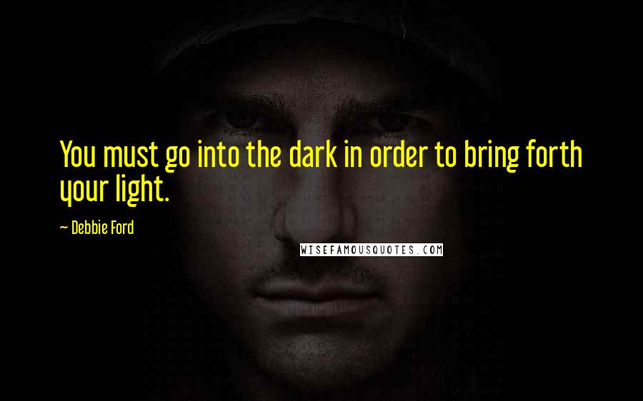Debbie Ford Quotes: You must go into the dark in order to bring forth your light.