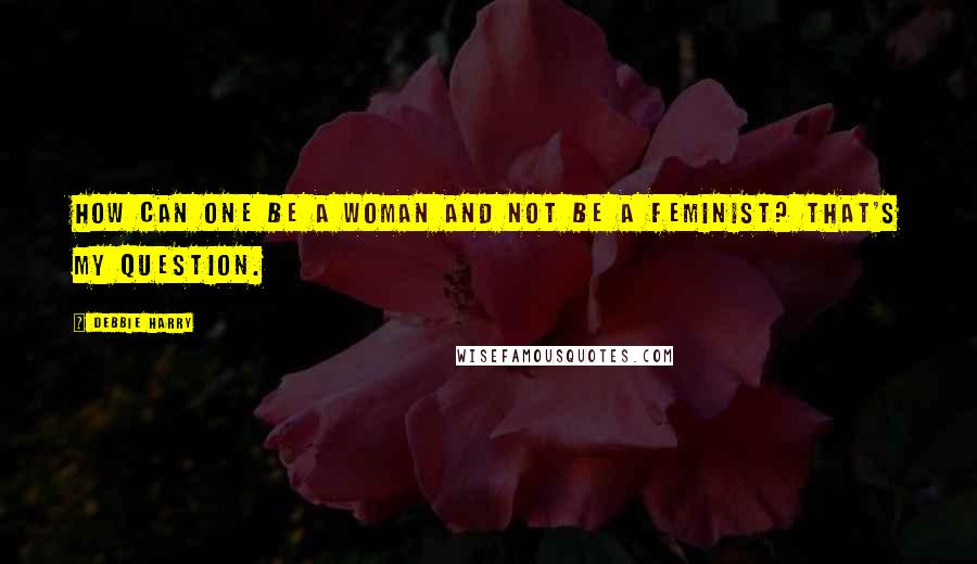 Debbie Harry Quotes: How can one be a woman and not be a feminist? That's my question.