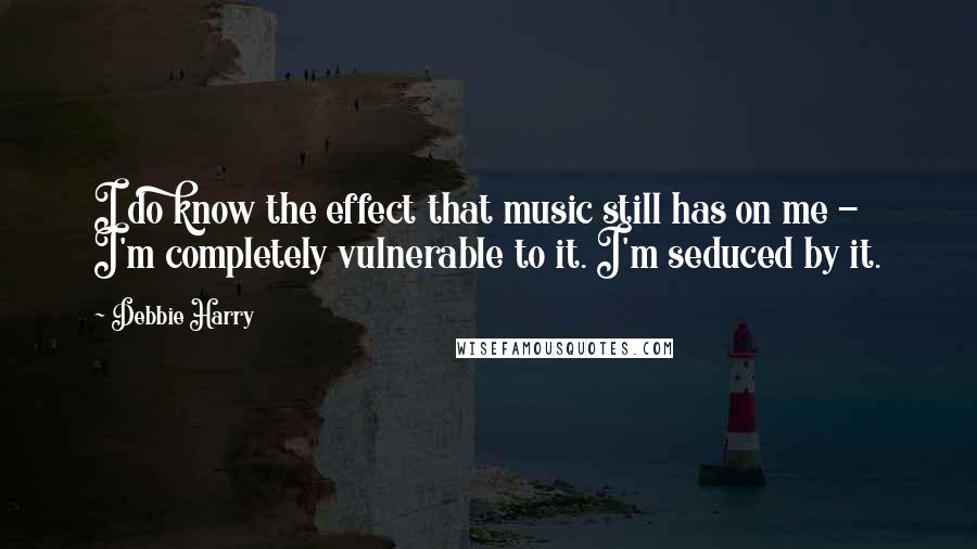Debbie Harry Quotes: I do know the effect that music still has on me - I'm completely vulnerable to it. I'm seduced by it.