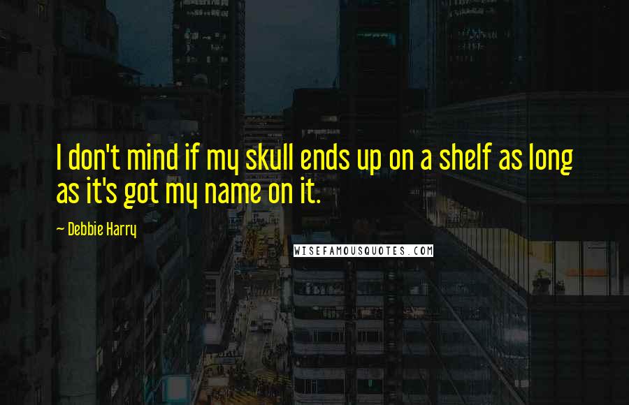 Debbie Harry Quotes: I don't mind if my skull ends up on a shelf as long as it's got my name on it.