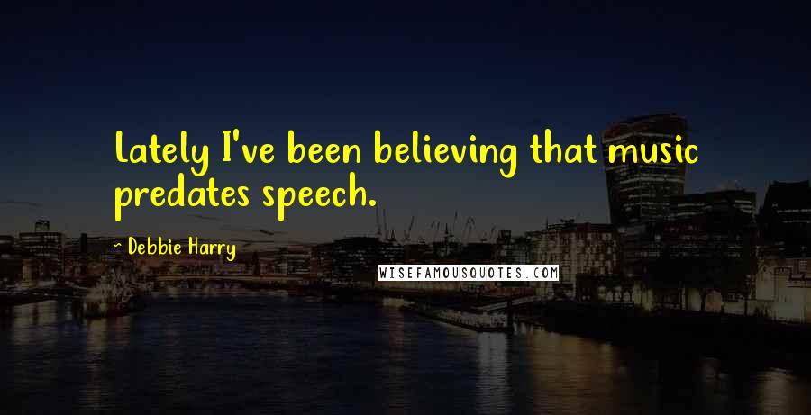Debbie Harry Quotes: Lately I've been believing that music predates speech.