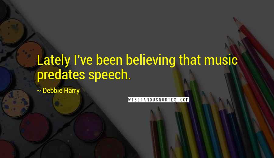 Debbie Harry Quotes: Lately I've been believing that music predates speech.