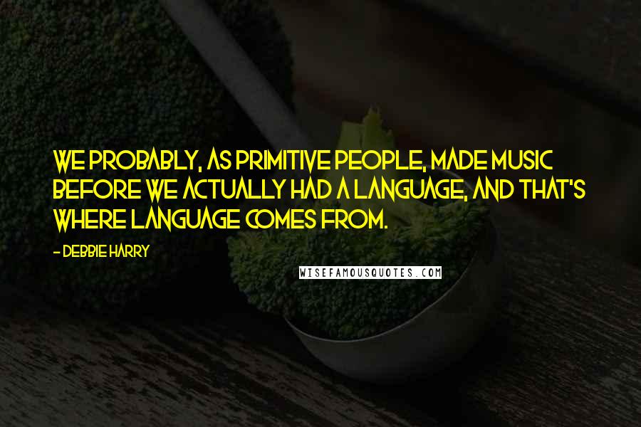 Debbie Harry Quotes: We probably, as primitive people, made music before we actually had a language, and that's where language comes from.