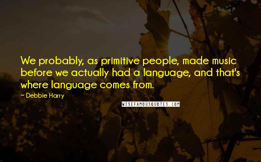 Debbie Harry Quotes: We probably, as primitive people, made music before we actually had a language, and that's where language comes from.