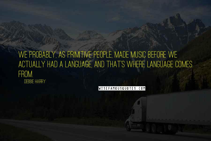 Debbie Harry Quotes: We probably, as primitive people, made music before we actually had a language, and that's where language comes from.