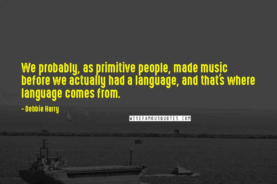 Debbie Harry Quotes: We probably, as primitive people, made music before we actually had a language, and that's where language comes from.