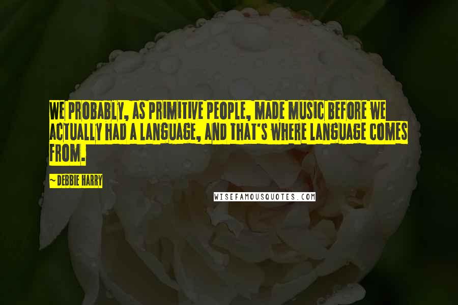 Debbie Harry Quotes: We probably, as primitive people, made music before we actually had a language, and that's where language comes from.