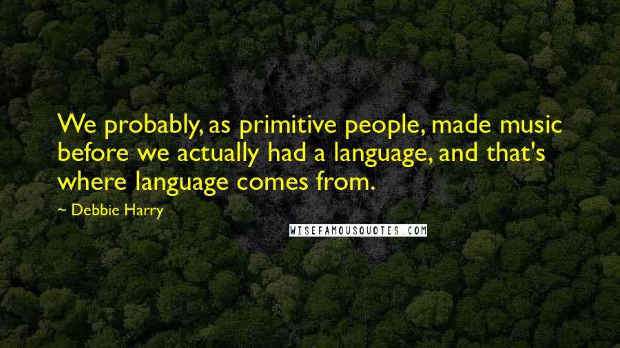 Debbie Harry Quotes: We probably, as primitive people, made music before we actually had a language, and that's where language comes from.