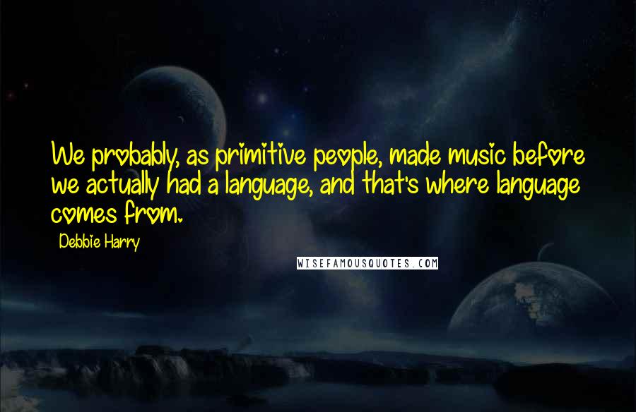 Debbie Harry Quotes: We probably, as primitive people, made music before we actually had a language, and that's where language comes from.