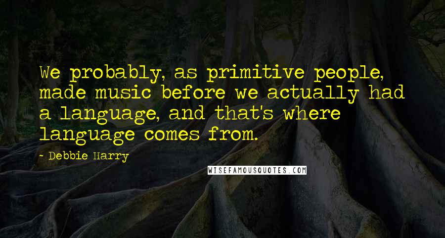 Debbie Harry Quotes: We probably, as primitive people, made music before we actually had a language, and that's where language comes from.