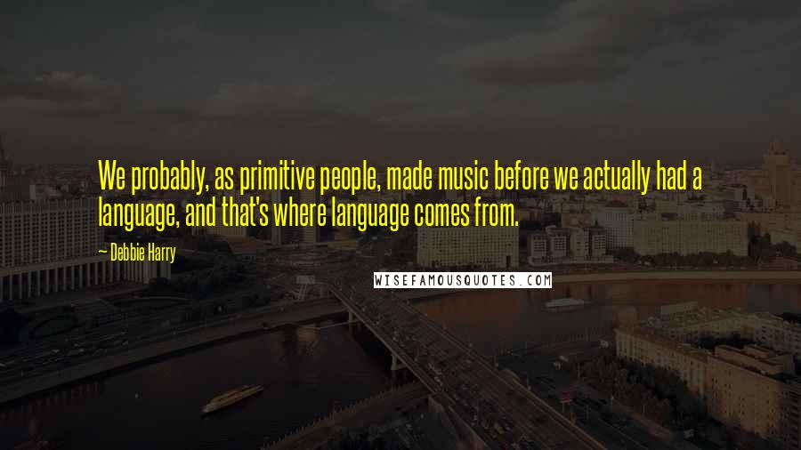 Debbie Harry Quotes: We probably, as primitive people, made music before we actually had a language, and that's where language comes from.