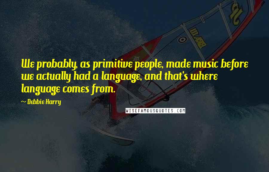 Debbie Harry Quotes: We probably, as primitive people, made music before we actually had a language, and that's where language comes from.