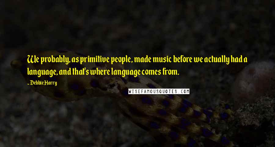 Debbie Harry Quotes: We probably, as primitive people, made music before we actually had a language, and that's where language comes from.