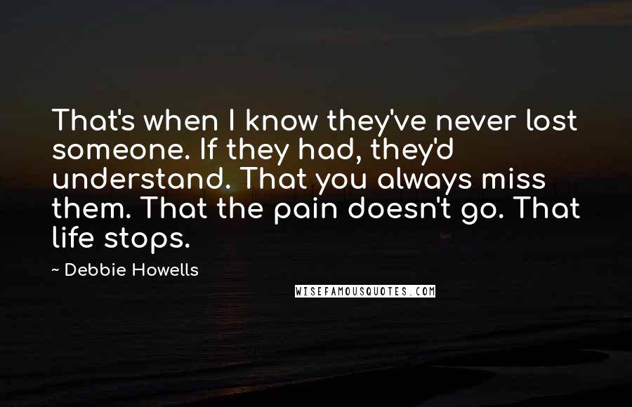 Debbie Howells Quotes: That's when I know they've never lost someone. If they had, they'd understand. That you always miss them. That the pain doesn't go. That life stops.