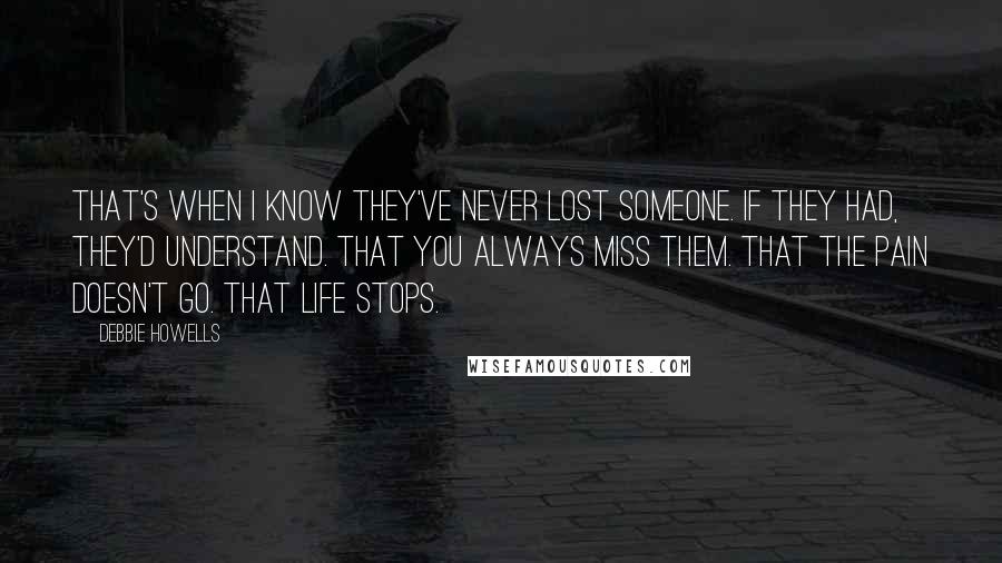 Debbie Howells Quotes: That's when I know they've never lost someone. If they had, they'd understand. That you always miss them. That the pain doesn't go. That life stops.