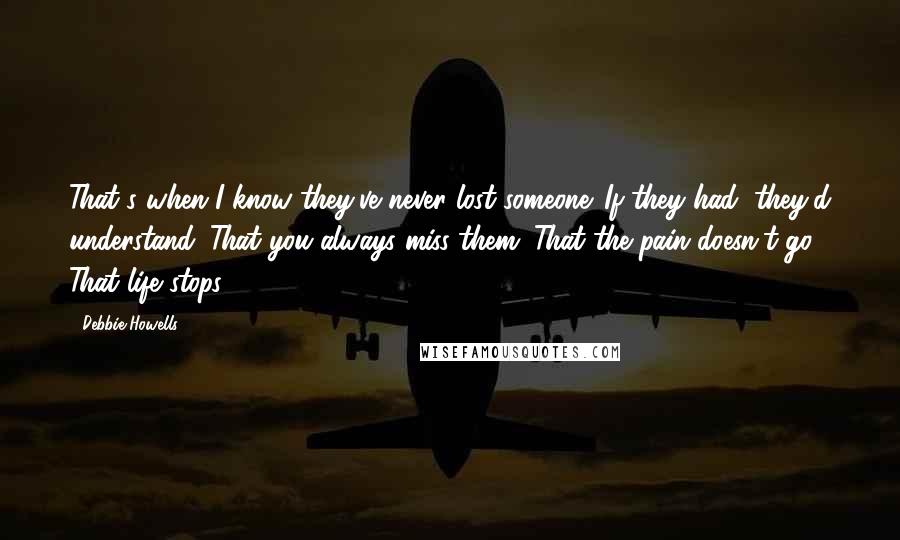 Debbie Howells Quotes: That's when I know they've never lost someone. If they had, they'd understand. That you always miss them. That the pain doesn't go. That life stops.