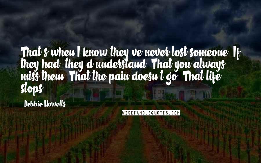 Debbie Howells Quotes: That's when I know they've never lost someone. If they had, they'd understand. That you always miss them. That the pain doesn't go. That life stops.