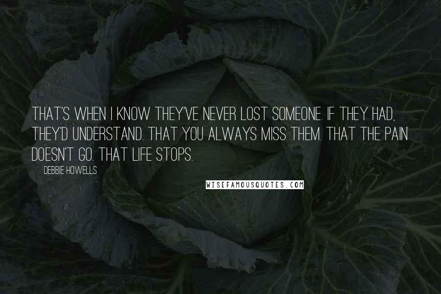 Debbie Howells Quotes: That's when I know they've never lost someone. If they had, they'd understand. That you always miss them. That the pain doesn't go. That life stops.