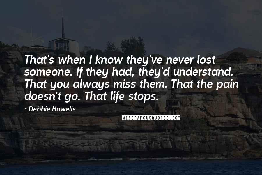 Debbie Howells Quotes: That's when I know they've never lost someone. If they had, they'd understand. That you always miss them. That the pain doesn't go. That life stops.