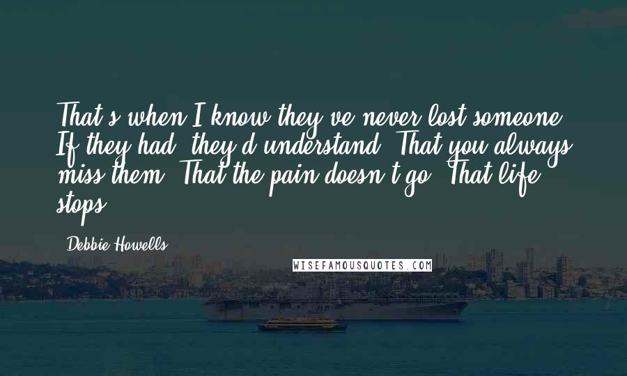 Debbie Howells Quotes: That's when I know they've never lost someone. If they had, they'd understand. That you always miss them. That the pain doesn't go. That life stops.
