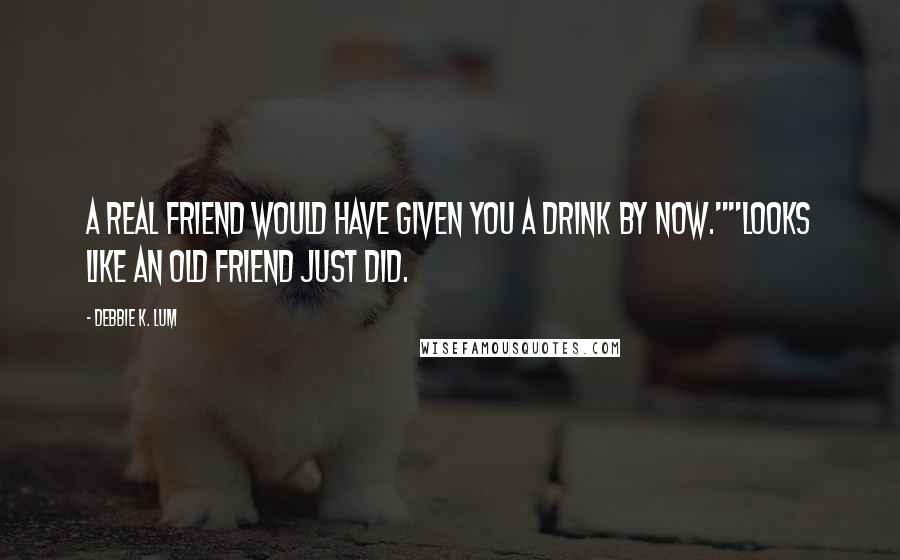 Debbie K. Lum Quotes: A real friend would have given you a drink by now.""Looks like an old friend just did.