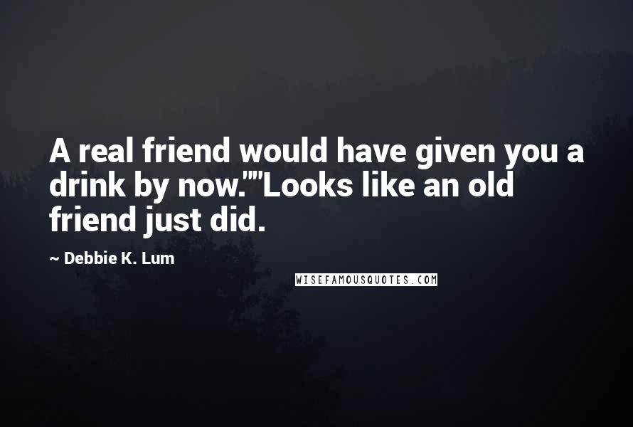 Debbie K. Lum Quotes: A real friend would have given you a drink by now.""Looks like an old friend just did.