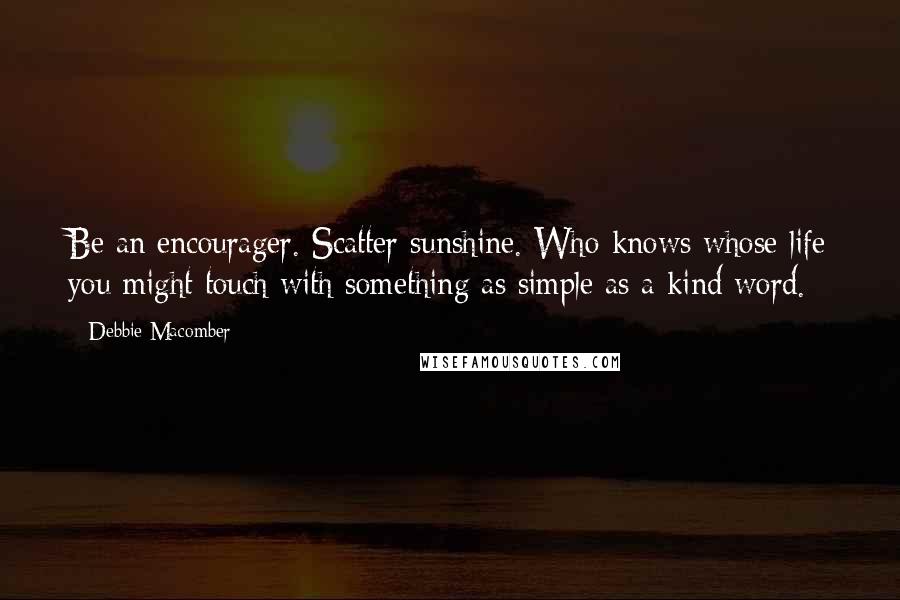 Debbie Macomber Quotes: Be an encourager. Scatter sunshine. Who knows whose life you might touch with something as simple as a kind word.