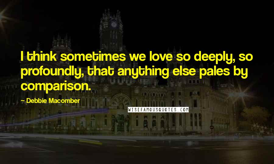 Debbie Macomber Quotes: I think sometimes we love so deeply, so profoundly, that anything else pales by comparison.