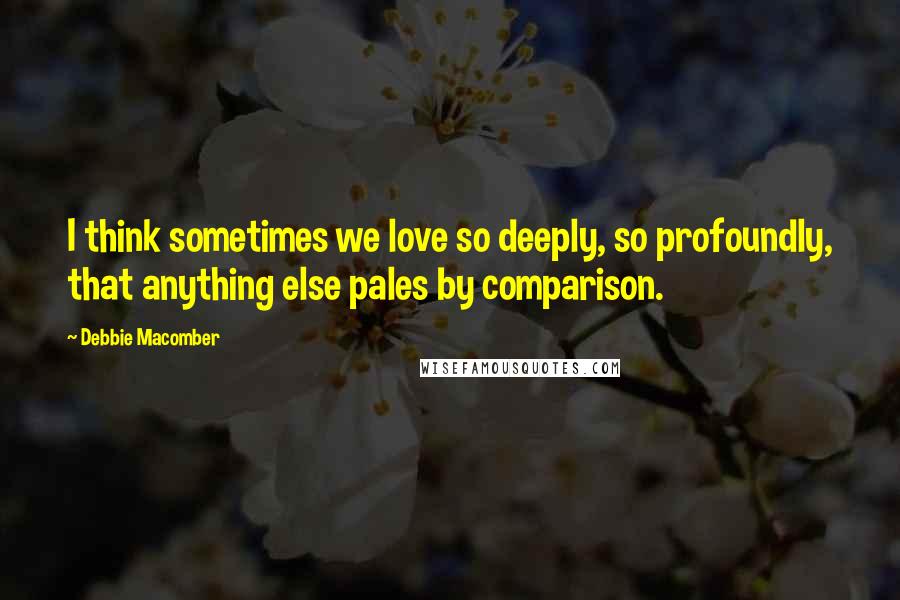 Debbie Macomber Quotes: I think sometimes we love so deeply, so profoundly, that anything else pales by comparison.