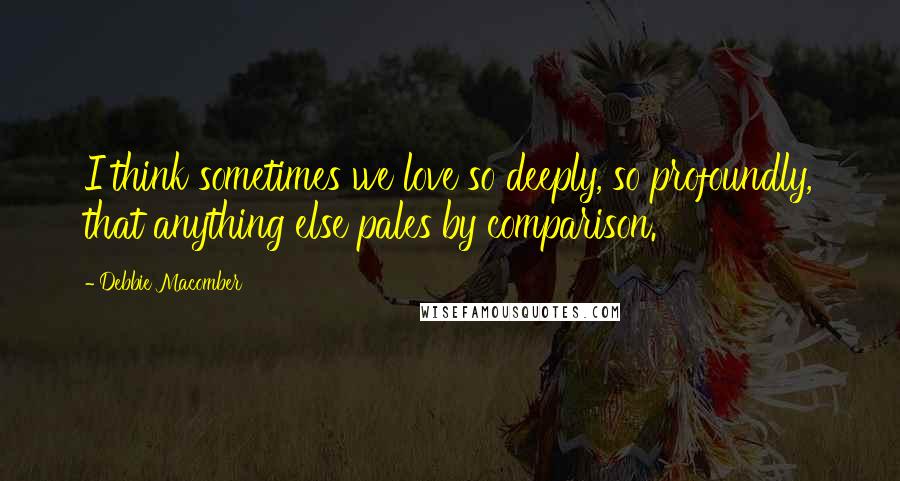 Debbie Macomber Quotes: I think sometimes we love so deeply, so profoundly, that anything else pales by comparison.