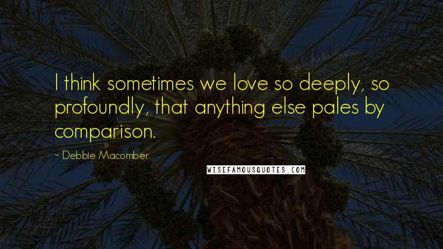 Debbie Macomber Quotes: I think sometimes we love so deeply, so profoundly, that anything else pales by comparison.