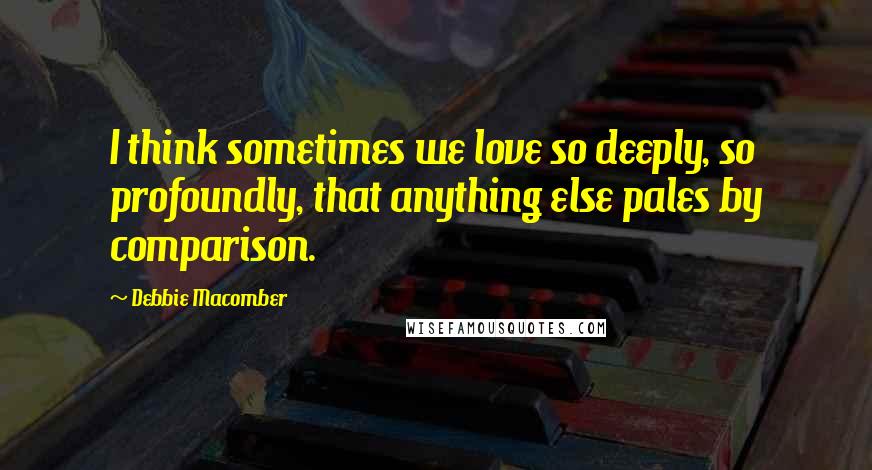 Debbie Macomber Quotes: I think sometimes we love so deeply, so profoundly, that anything else pales by comparison.