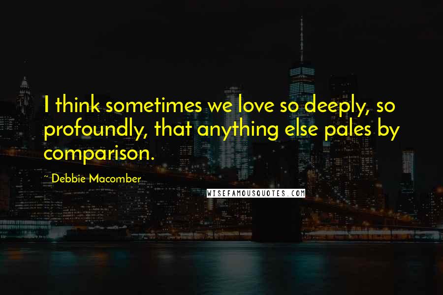 Debbie Macomber Quotes: I think sometimes we love so deeply, so profoundly, that anything else pales by comparison.