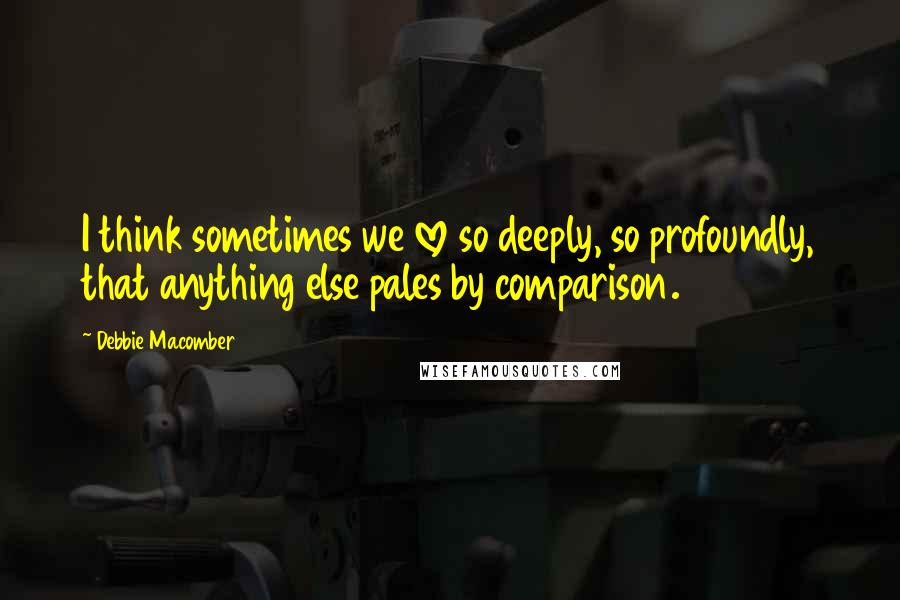 Debbie Macomber Quotes: I think sometimes we love so deeply, so profoundly, that anything else pales by comparison.