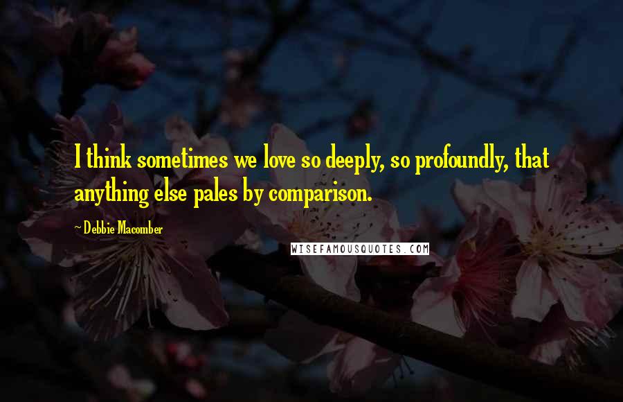 Debbie Macomber Quotes: I think sometimes we love so deeply, so profoundly, that anything else pales by comparison.