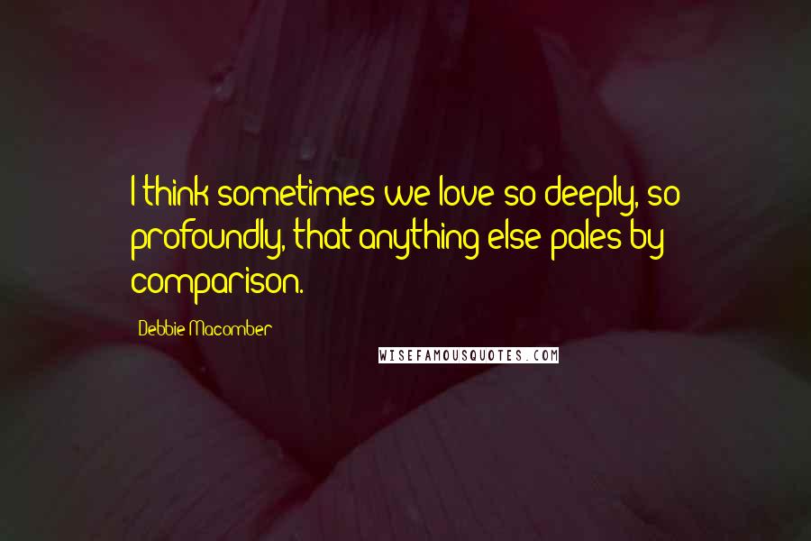 Debbie Macomber Quotes: I think sometimes we love so deeply, so profoundly, that anything else pales by comparison.