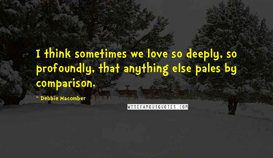 Debbie Macomber Quotes: I think sometimes we love so deeply, so profoundly, that anything else pales by comparison.