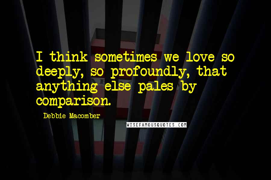 Debbie Macomber Quotes: I think sometimes we love so deeply, so profoundly, that anything else pales by comparison.