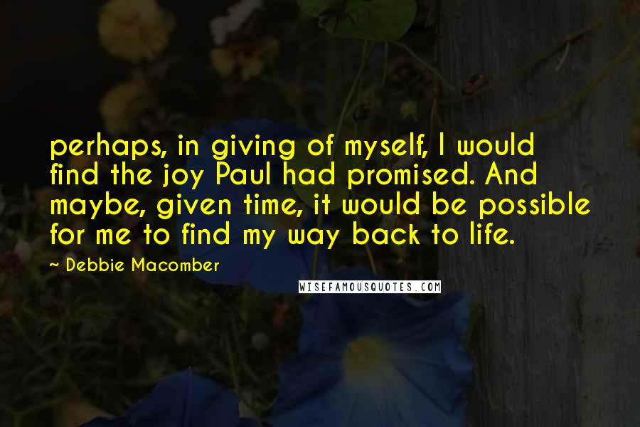 Debbie Macomber Quotes: perhaps, in giving of myself, I would find the joy Paul had promised. And maybe, given time, it would be possible for me to find my way back to life.