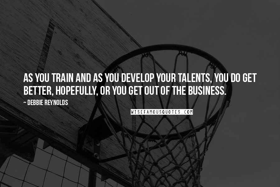 Debbie Reynolds Quotes: As you train and as you develop your talents, you do get better, hopefully, or you get out of the business.