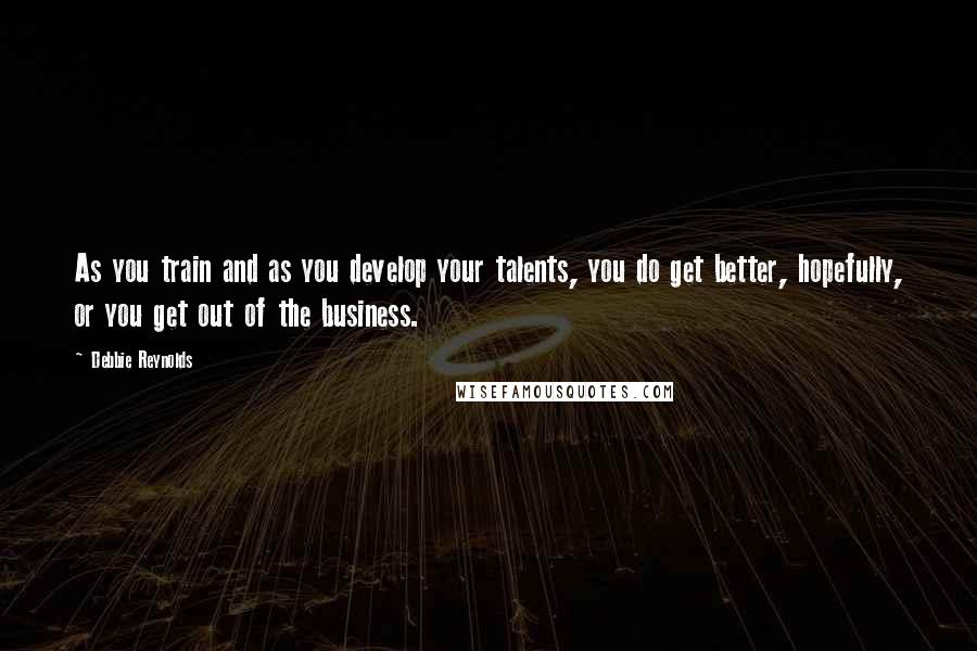 Debbie Reynolds Quotes: As you train and as you develop your talents, you do get better, hopefully, or you get out of the business.