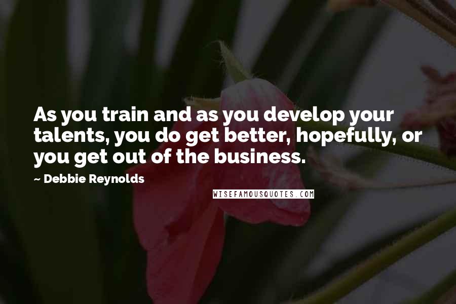Debbie Reynolds Quotes: As you train and as you develop your talents, you do get better, hopefully, or you get out of the business.