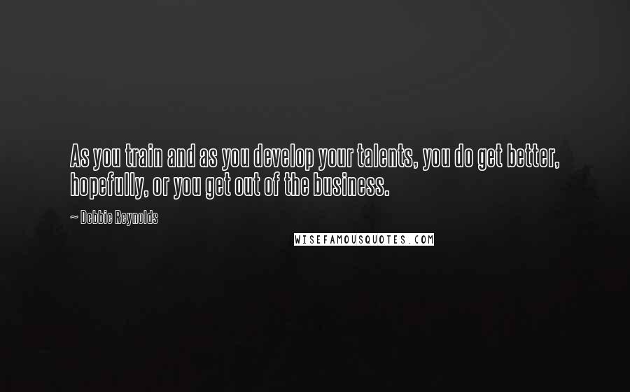 Debbie Reynolds Quotes: As you train and as you develop your talents, you do get better, hopefully, or you get out of the business.