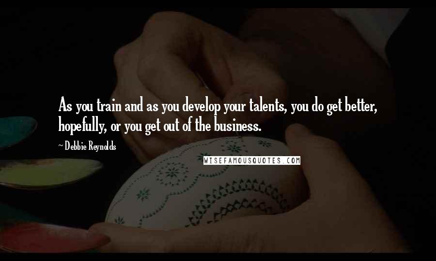 Debbie Reynolds Quotes: As you train and as you develop your talents, you do get better, hopefully, or you get out of the business.