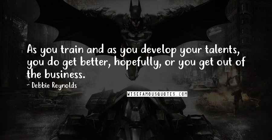 Debbie Reynolds Quotes: As you train and as you develop your talents, you do get better, hopefully, or you get out of the business.