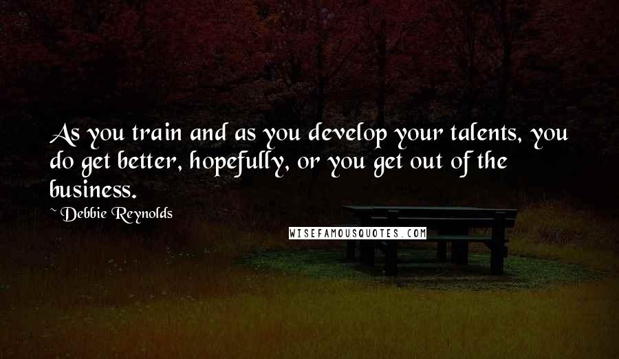 Debbie Reynolds Quotes: As you train and as you develop your talents, you do get better, hopefully, or you get out of the business.