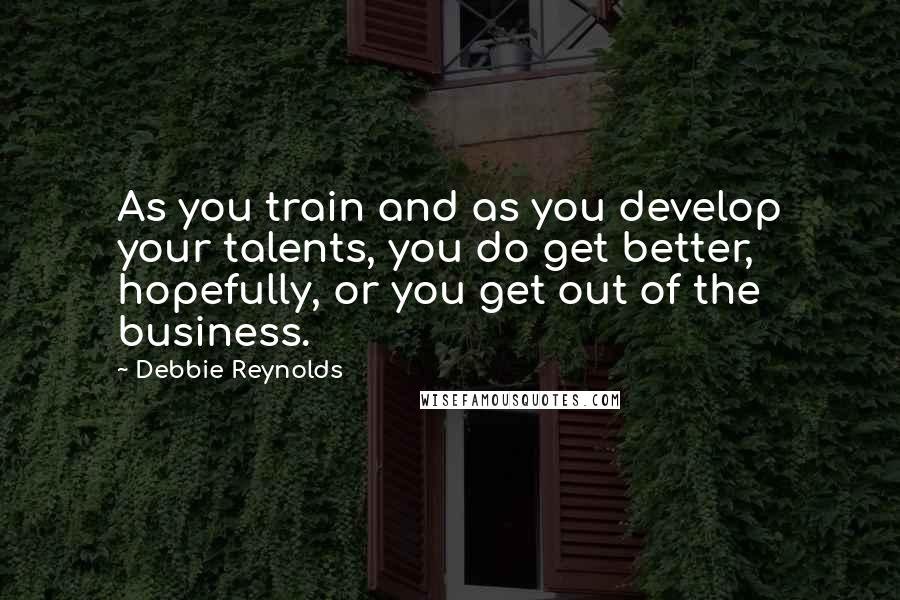 Debbie Reynolds Quotes: As you train and as you develop your talents, you do get better, hopefully, or you get out of the business.