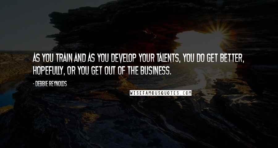 Debbie Reynolds Quotes: As you train and as you develop your talents, you do get better, hopefully, or you get out of the business.