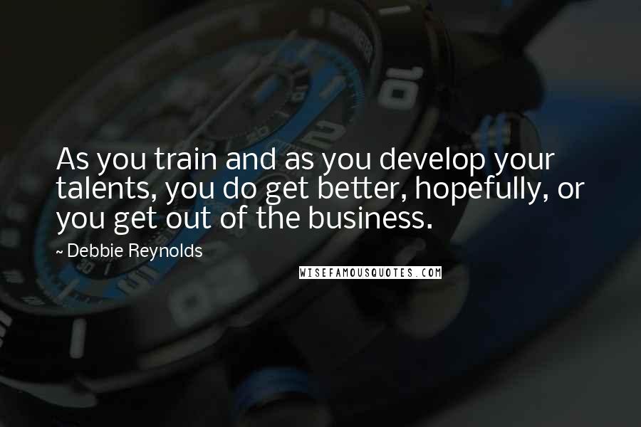 Debbie Reynolds Quotes: As you train and as you develop your talents, you do get better, hopefully, or you get out of the business.